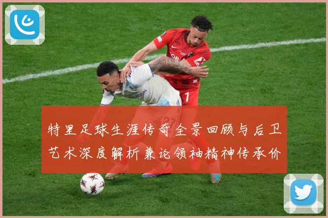 特里足球生涯传奇全景回顾与后卫艺术深度解析兼论领袖精神传承价值-深度解析