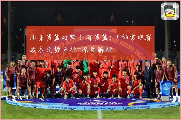 北京男篮对阵上海男篮：CBA常规赛战术走势分析-深度解析