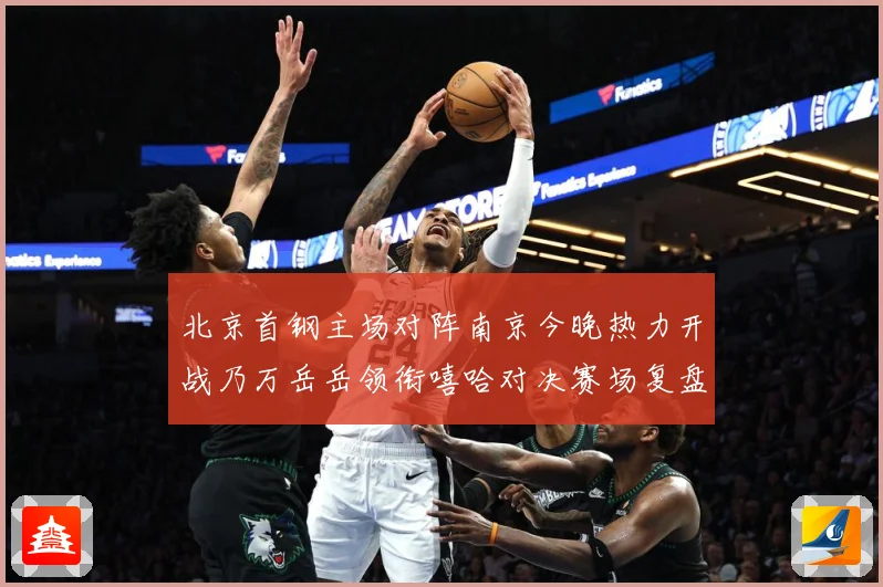 北京首钢主场对阵南京今晚热力开战乃万岳岳领衔嘻哈对决赛场复盘-深度解析