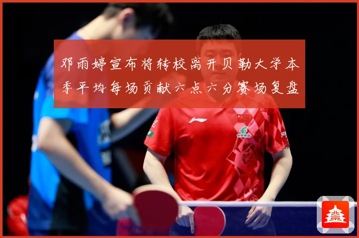 邓雨婷宣布将转校离开贝勒大学本季平均每场贡献六点六分赛场复盘-深度解析