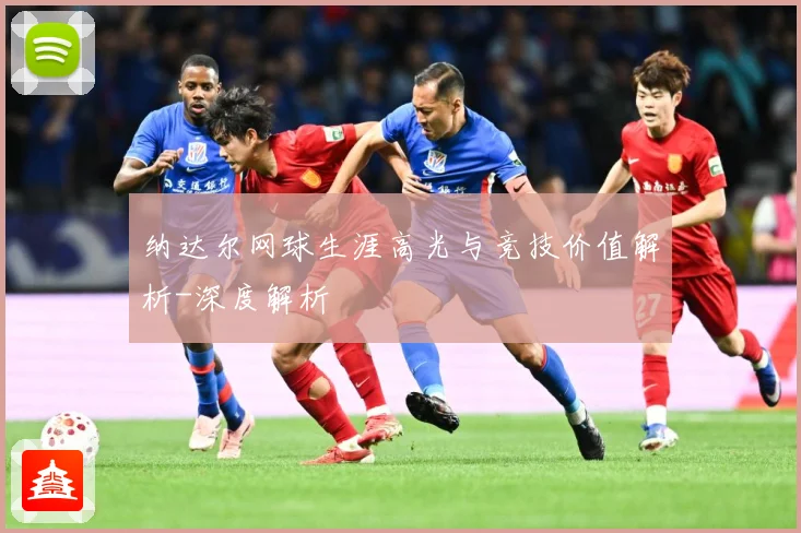 纳达尔网球生涯高光与竞技价值解析-深度解析