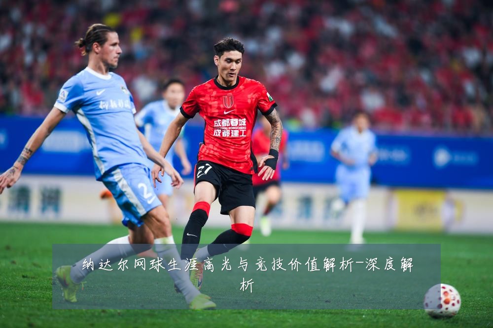 纳达尔网球生涯高光与竞技价值解析-深度解析
